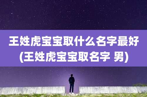 王姓虎宝宝取什么名字最好(王姓虎宝宝取名字 男)