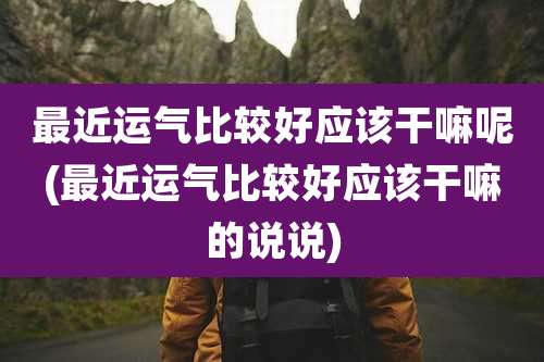 最近运气比较好应该干嘛呢(最近运气比较好应该干嘛的说说)