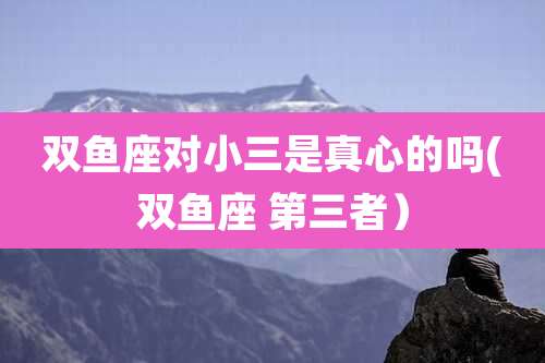 双鱼座对小三是真心的吗(双鱼座 第三者)