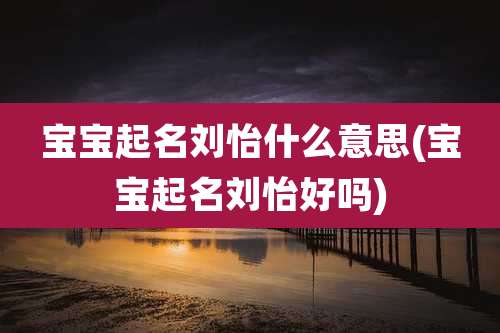 宝宝起名刘怡什么意思(宝宝起名刘怡好吗)