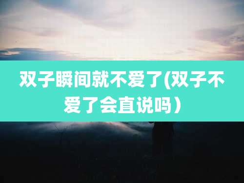 双子瞬间就不爱了(双子不爱了会直说吗)