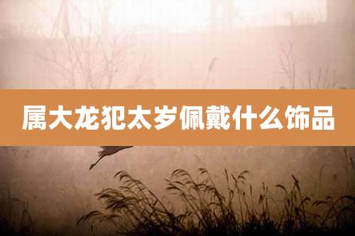 属大龙犯太岁佩戴什么饰品