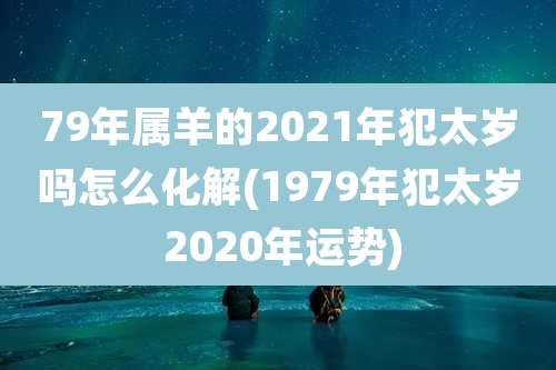 79年属羊的2021年犯太岁吗怎么化解(1979年犯太岁 2020年运势)