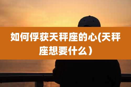 如何俘获天秤座的心(天秤座想要什么）