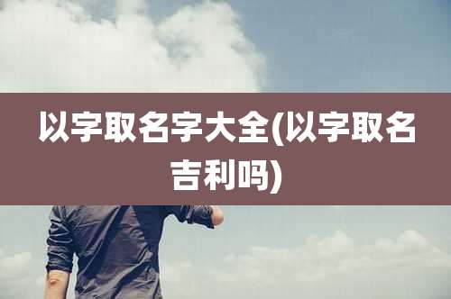 以字取名字大全(以字取名吉利吗)