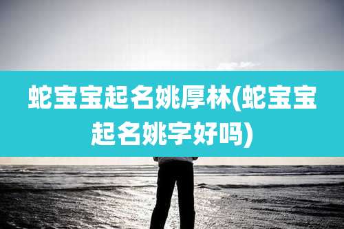 蛇宝宝起名姚厚林(蛇宝宝起名姚字好吗)