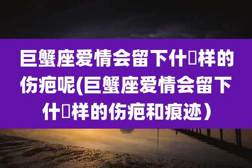 巨蟹座爱情会留下什麼样的伤疤呢(巨蟹座爱情会留下什麼样的伤疤和痕迹）