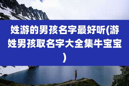 姓游的男孩名字最好听(游姓男孩取名字大全集牛宝宝)