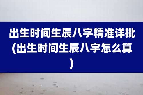 出生时间生辰八字精准详批(出生时间生辰八字怎么算)