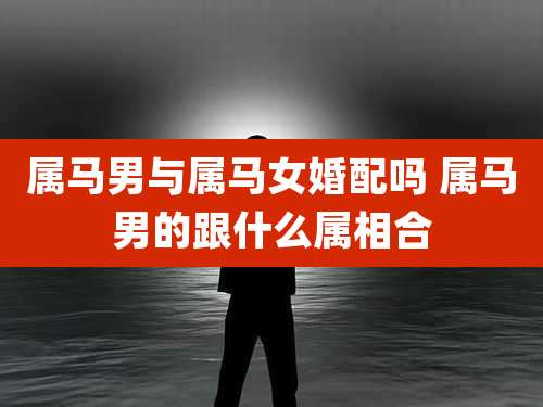 属马男与属马女婚配吗 属马男的跟什么属相合
