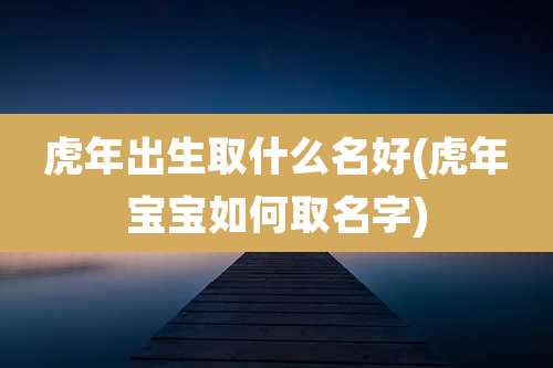 虎年出生取什么名好(虎年宝宝如何取名字)