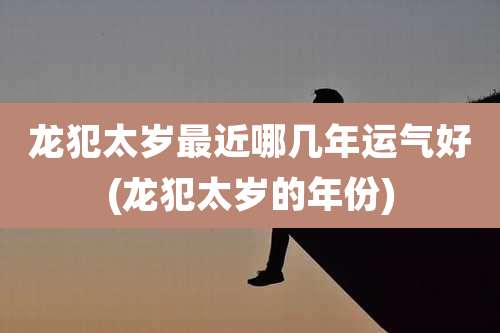 龙犯太岁最近哪几年运气好(龙犯太岁的年份)