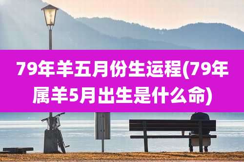 79年羊五月份生运程(79年属羊5月出生是什么命)