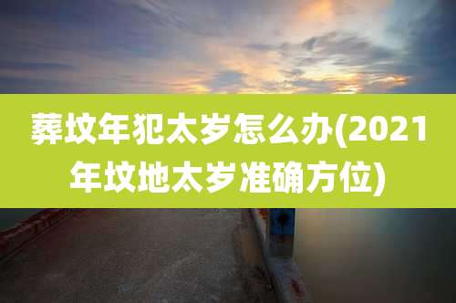 葬坟年犯太岁怎么办(2021年坟地太岁准确方位)