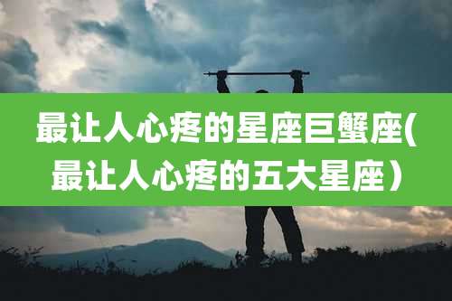 最让人心疼的星座巨蟹座(最让人心疼的五大星座)