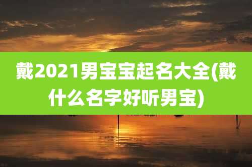 戴2021男宝宝起名大全(戴什么名字好听男宝)