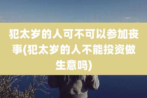 犯太岁的人可不可以参加丧事(犯太岁的人不能投资做生意吗)