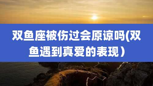 双鱼座被伤过会原谅吗(双鱼遇到真爱的表现）