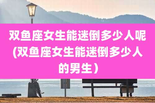 双鱼座女生能迷倒多少人呢(双鱼座女生能迷倒多少人的男生）
