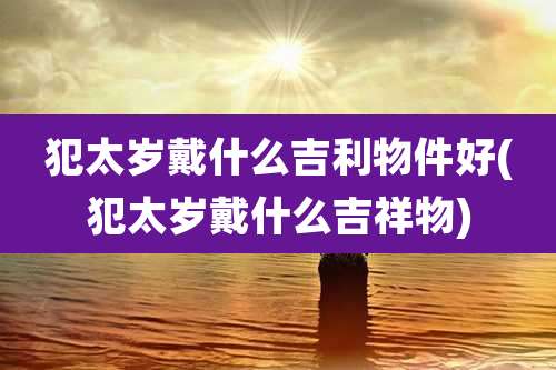 犯太岁戴什么吉利物件好(犯太岁戴什么吉祥物)