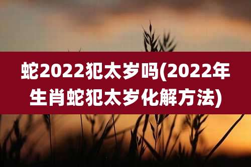 蛇2022犯太岁吗(2022年生肖蛇犯太岁化解方法)