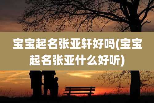 宝宝起名张亚轩好吗(宝宝起名张亚什么好听)