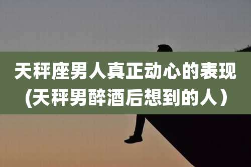 天秤座男人真正动心的表现(天秤男醉酒后想到的人）