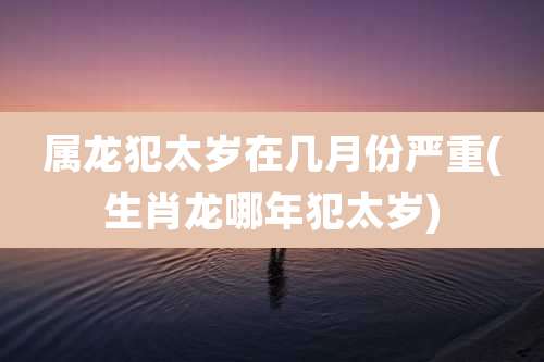 属龙犯太岁在几月份严重(生肖龙哪年犯太岁)