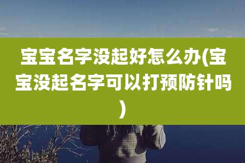 宝宝名字没起好怎么办(宝宝没起名字可以打预防针吗)