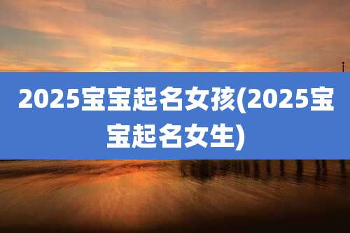 2025宝宝起名女孩(2025宝宝起名女生)