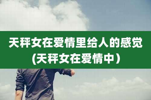 天秤女在爱情里给人的感觉(天秤女在爱情中）