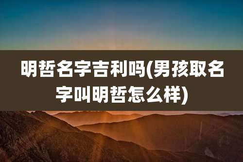明哲名字吉利吗(男孩取名字叫明哲怎么样)