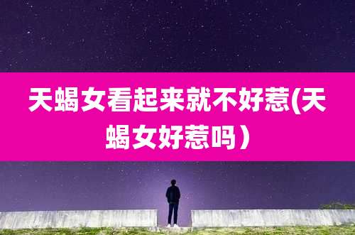 天蝎女看起来就不好惹(天蝎女好惹吗）