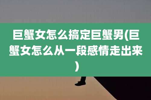 巨蟹女怎么搞定巨蟹男(巨蟹女怎么从一段感情走出来)