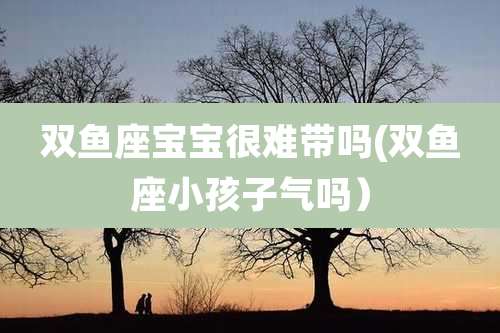 双鱼座宝宝很难带吗(双鱼座小孩子气吗)