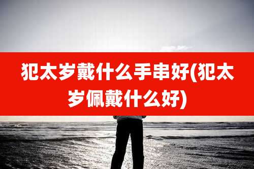 犯太岁戴什么手串好(犯太岁佩戴什么好)