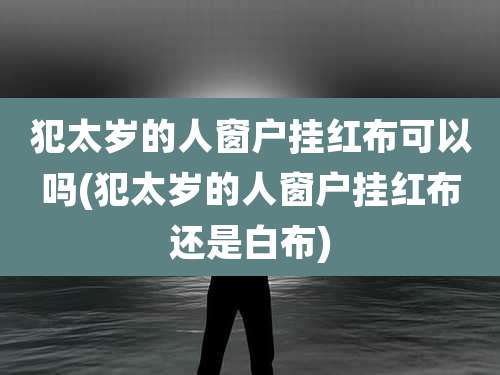 犯太岁的人窗户挂红布可以吗(犯太岁的人窗户挂红布还是白布)