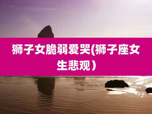 狮子女脆弱爱哭(狮子座女生悲观)