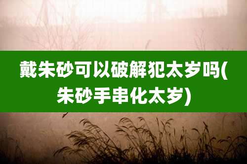 戴朱砂可以破解犯太岁吗(朱砂手串化太岁)