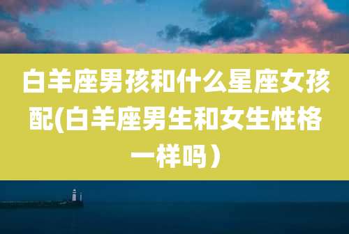 白羊座男孩和什么星座女孩配(白羊座男生和女生性格一样吗）
