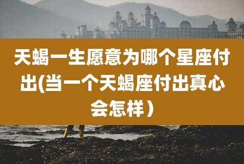 天蝎一生愿意为哪个星座付出(当一个天蝎座付出真心会怎样）