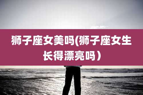 狮子座女美吗(狮子座女生长得漂亮吗）