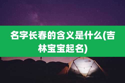 名字长春的含义是什么(吉林宝宝起名)