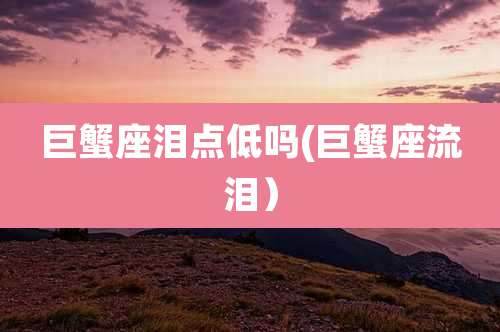 巨蟹座泪点低吗(巨蟹座流泪）