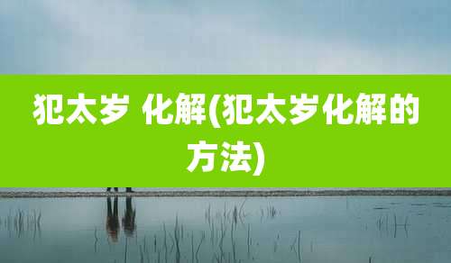 犯太岁 化解(犯太岁化解的方法)