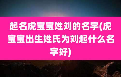 起名虎宝宝姓刘的名字(虎宝宝出生姓氏为刘起什么名字好)