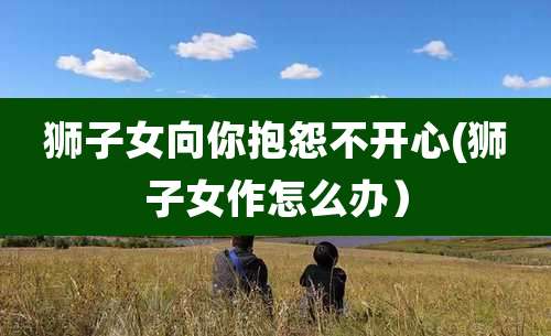 狮子女向你抱怨不开心(狮子女作怎么办）