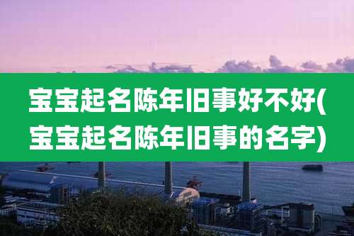 宝宝起名陈年旧事好不好(宝宝起名陈年旧事的名字)