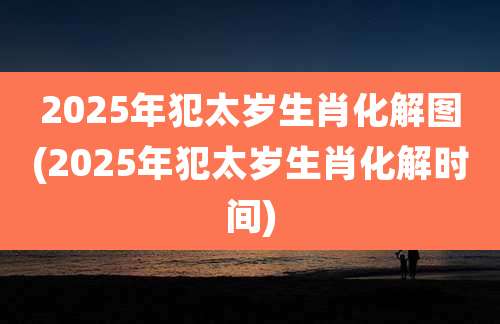2025年犯太岁生肖化解图(2025年犯太岁生肖化解时间)