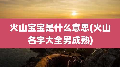 火山宝宝是什么意思(火山名字大全男成熟)